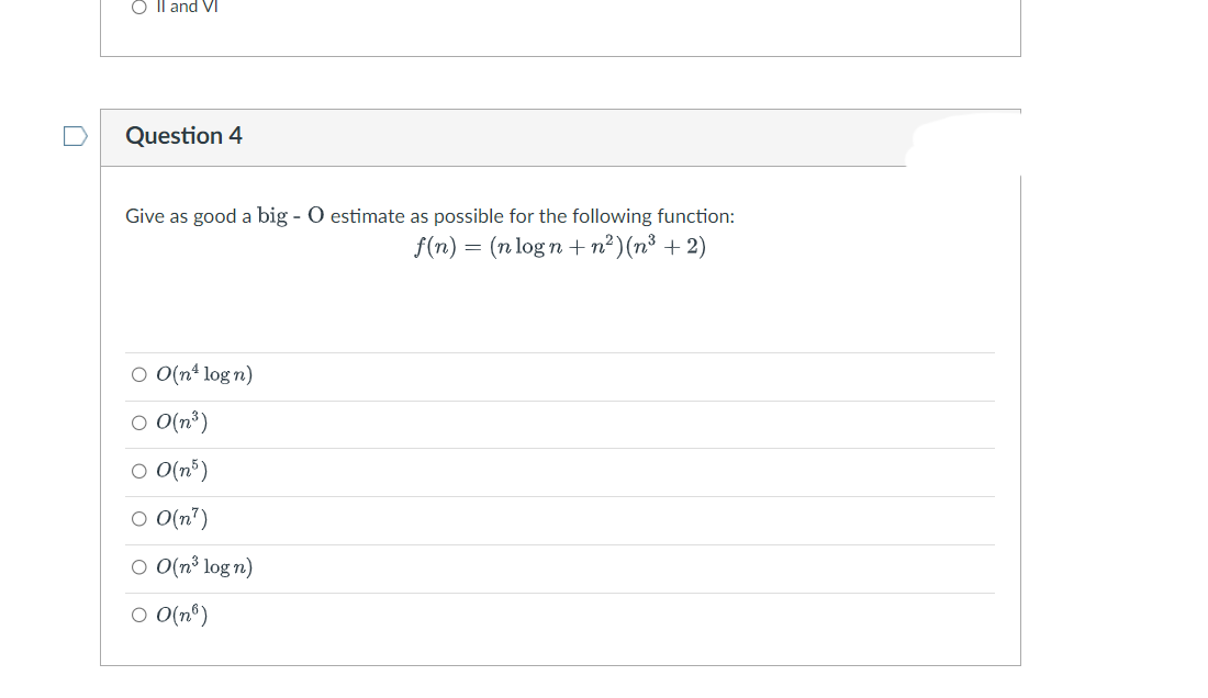 n
O II and VI
Question 4
Give as good a big - O estimate as possible for the following function:
f(n) = (n logn+n²)(n³ +2)
O O(n¹ log n)
○ 0(n³)
○ 0(n5)
○ O(n¹)
○ O(n³ log n)
OO(n)