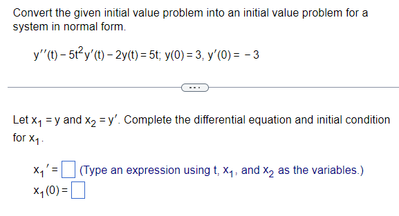 Convert the given initial value problem into an initial value problem for a
system in normal form.
y''(t)- 5t²y' (t)-2y(t) = 5t; y(0) = 3, y'(0) = - 3
Let x₁ = y and x₂ = y'. Complete the differential equation and initial condition
for X1.
X₁' =
x₁ (0) =
(Type an expression using t, X₁, and X2 as the variables.)