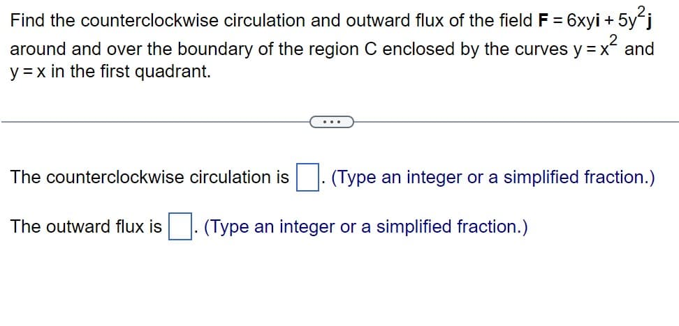 Find the counterclockwise circulation and outward flux of the field F = 6xyi +
-5y²j
around and over the boundary of the region C enclosed by the curves y = x² and
y = x in the first quadrant.
The counterclockwise circulation is (Type an integer or a simplified fraction.)
The outward flux is. (Type an integer or a simplified fraction.)