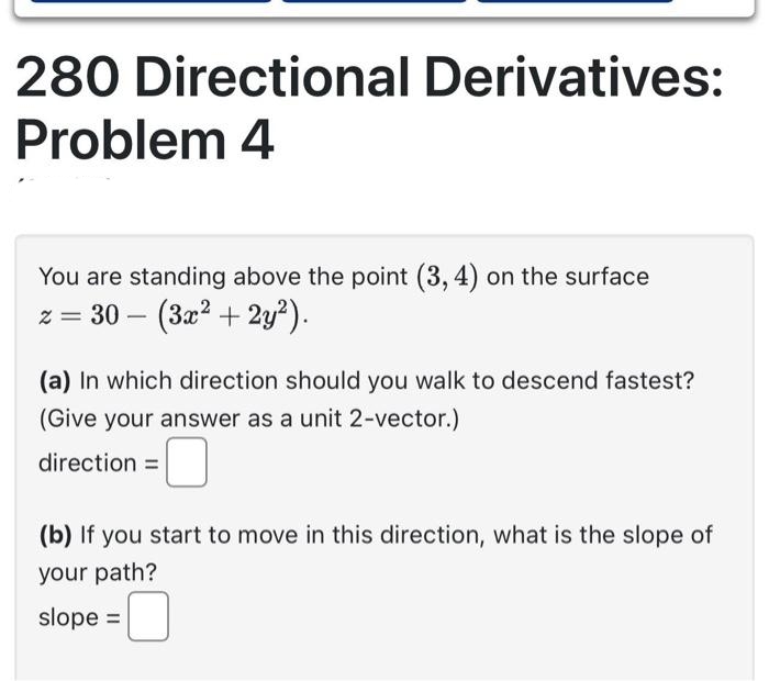 280 Directional Derivatives:
Problem 4
You are standing above the point (3, 4) on the surface
z = 30 (3x² + 2y²).
-
(a) In which direction should you walk to descend fastest?
(Give your answer as a unit 2-vector.)
direction=
(b) If you start to move in this direction, what is the slope of
your path?
slope =