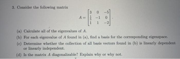 3. Consider the following matrix
A =
(a) Calculate all of the eigenvalues of A.
(b) For each eigenvalue of A found in (a), find a basis for the corresponding eigenspace.
(c) Determine whether the collection of all basis vectors found in (b) is linearly dependent
or linearly independent.
(d) Is the matrix A diagonalizable? Explain why or why not.