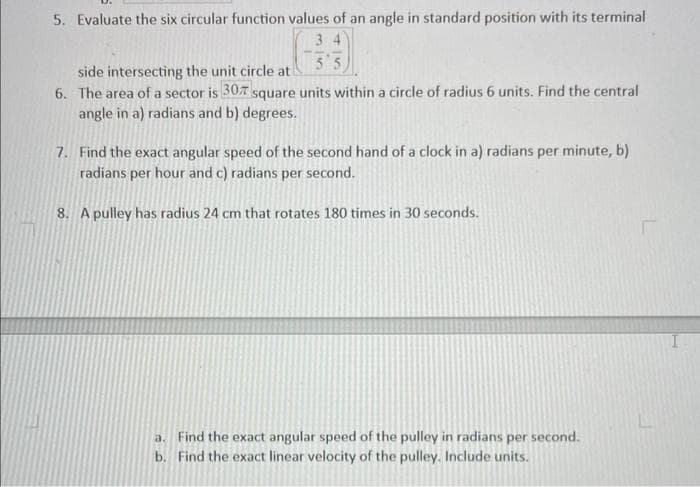 5. Evaluate the six circular function values of an angle in standard position with its terminal
34
55
side intersecting the unit circle at
6. The area of a sector is 30% square units within a circle of radius 6 units. Find the central
angle in a) radians and b) degrees.
7. Find the exact angular speed of the second hand of a clock in a) radians per minute, b)
radians per hour and c) radians per second.
8. A pulley has radius 24 cm that rotates 180 times in 30 seconds.
a. Find the exact angular speed of the pulley in radians per second.
b. Find the exact linear velocity of the pulley. Include units.