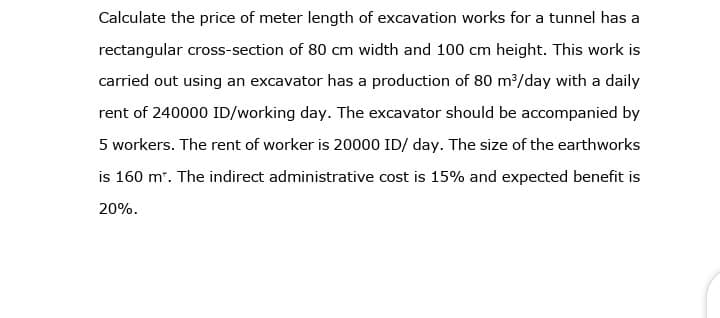 Calculate the price of meter length of excavation works for a tunnel has a
rectangular cross-section of 80 cm width and 100 cm height. This work is
carried out using an excavator has a production of 80 m/day with a daily
rent of 240000 ID/working day. The excavator should be accompanied by
5 workers. The rent of worker is 20000 ID/ day. The size of the earthworks
is 160 m". The indirect administrative cost is 15% and expected benefit is
20%.
