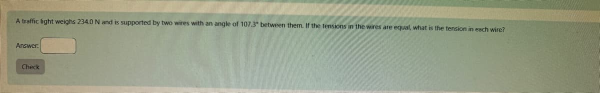 A traffic light weighs 234.0 N and is supported by two wires with an angle of 107.3° between them. If the tensions in the wires are equal, what is the tension in each wire?
Answer:
Check