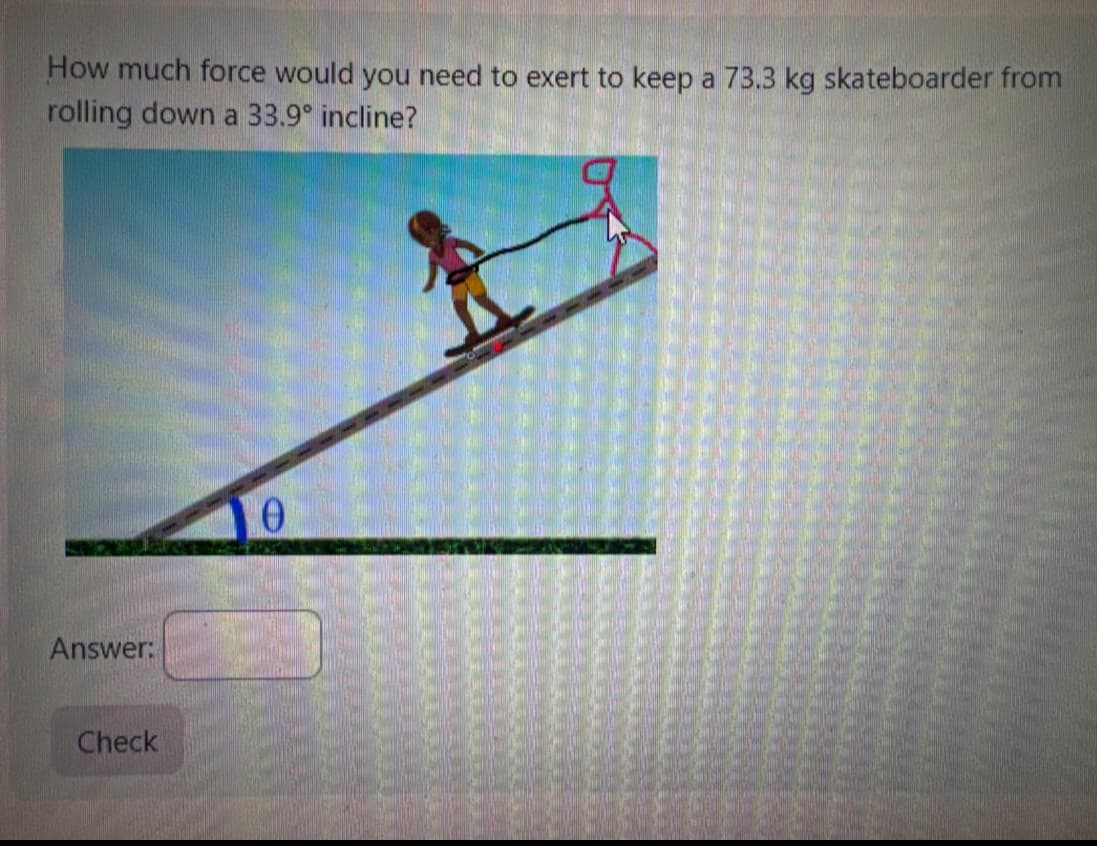 How much force would you need to exert to keep a 73.3 kg skateboarder from
rolling down a 33.9° incline?
Answer:
Check
Ө