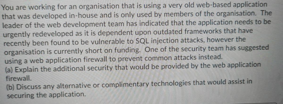 You are working for an organisation that is using a very old web-based application
that was developed in-house and is only used by members of the organisation. The
leader of the web development team has indicated that the application needs to be
urgently redeveloped as it is dependent upon outdated frameworks that have
recently been found to be vulnerable to SQL injection attacks, however the
organisation is currently short on funding. One of the security team has suggested
using a web application firewall to prevent common attacks instead.
(a) Explain the additional security that would be provided by the web application
firewall.
(b) Discuss any alternative or complimentary technologies that would assist in
securing the application.
