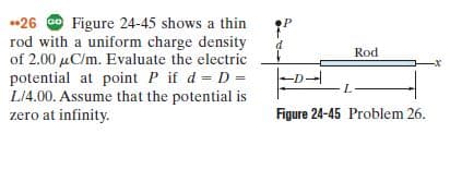 •26 Go Figure 24-45 shows a thin
rod with a uniform charge density
of 2.00 µC/m. Evaluate the electric
Rod
potential at point P if d D =
L14.00. Assume that the potential is
zero at infinity.
- -
Figure 24-45 Problem 26.
