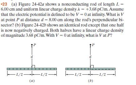 •23 (a) Figure 24-42a shows a nonconducting rod of length L =
6.00 cm and uniform linear charge density A = +3.68 pC/m. Assume
that the electric potential is defined to be V = 0 at infinity. What is V
at point P at distance d = 8.00 cm along the rod's perpendicular bi-
sector? (b) Figure 24-42b shows an identical rod except that one half
is now negatively charged. Both halves have a linear charge density
of magnitude 3.68 pC/m. With V = 0 at infinity, what is V at P?
– 1/2 L/2-
-L/2 L/2-
(a)
(b)
