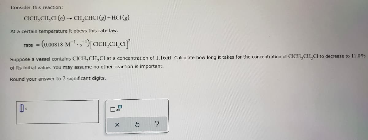 Consider this reaction:
CICH₂CH₂Cl (g) → CH₂CHC1 (g) + HC1 (g)
At a certain temperature it obeys this rate law.
= (0.00818 M¹-s¹) [CICH₂CH₂CI]
rate=
S
Suppose a vessel contains CICH₂CH₂Cl at a concentration of 1.16 M. Calculate how long it takes for the concentration of CICH₂CH₂Cl to decrease to 11.0%
of its initial value. You may assume no other reaction is important.
Round your answer to 2 significant digits.
S
?
0x10
X
3