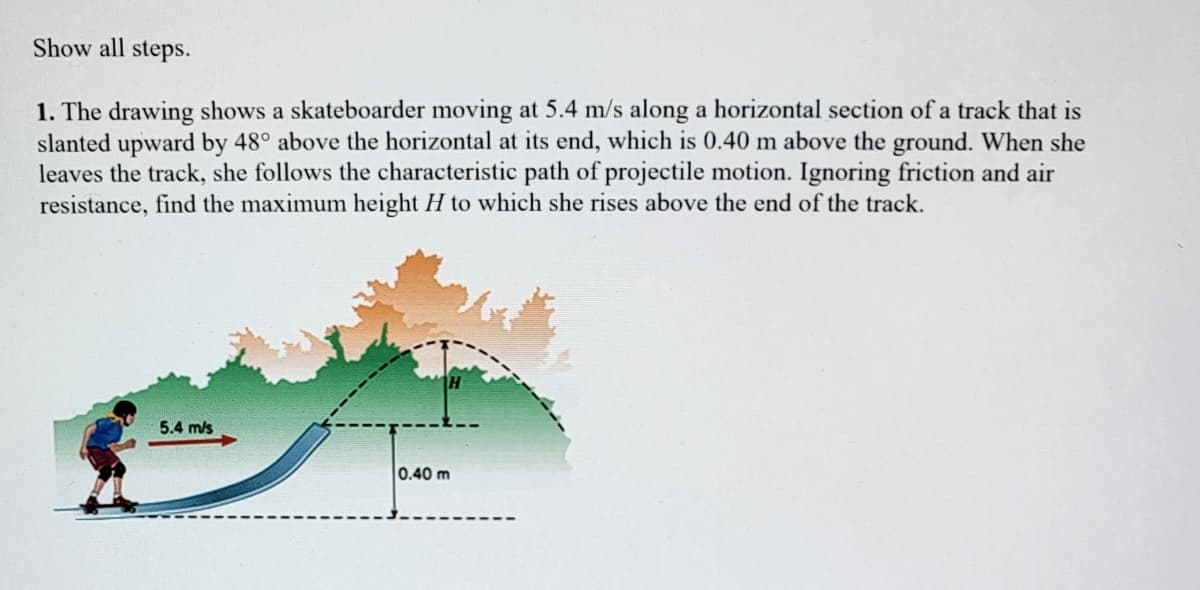 Show all steps.
1. The drawing shows a skateboarder moving at 5.4 m/s along a horizontal section of a track that is
slanted upward by 48° above the horizontal at its end, which is 0.40 m above the ground. When she
leaves the track, she follows the characteristic path of projectile motion. Ignoring friction and air
resistance, find the maximum height H to which she rises above the end of the track.
5.4 m/s
0.40 m
