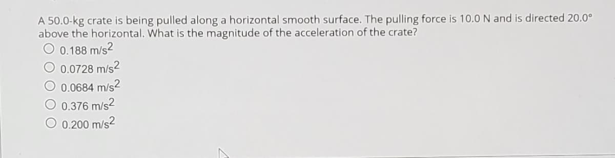 A 50.0-kg crate is being pulled along a horizontal smooth surface. The pulling force is 10.0 N and is directed 20.0°
above the horizontal. What is the magnitude of the acceleration of the crate?
0.188 m/s2
0.0728 m/s2
0.0684 m/s2
O 0.376 m/s2
O 0.200 m/s2
