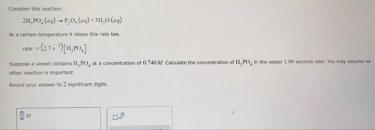 Consider this reaction:
2H₂PO4 (aq) → P₂O5, (aq) + 3H₂O (aq)
At a certain temperature it obeys this rate law.
rate = (2.7 s ¹) [H₂PO₂]
Suppose a vessel contains H₂PO4 at a concentration of 0.740 M. Calculate the concentration of H₂PO4 in the vessel 1.00 seconds later. You may assume no
other reaction is important.
Round your answer to 2 significant digits.
M
x10