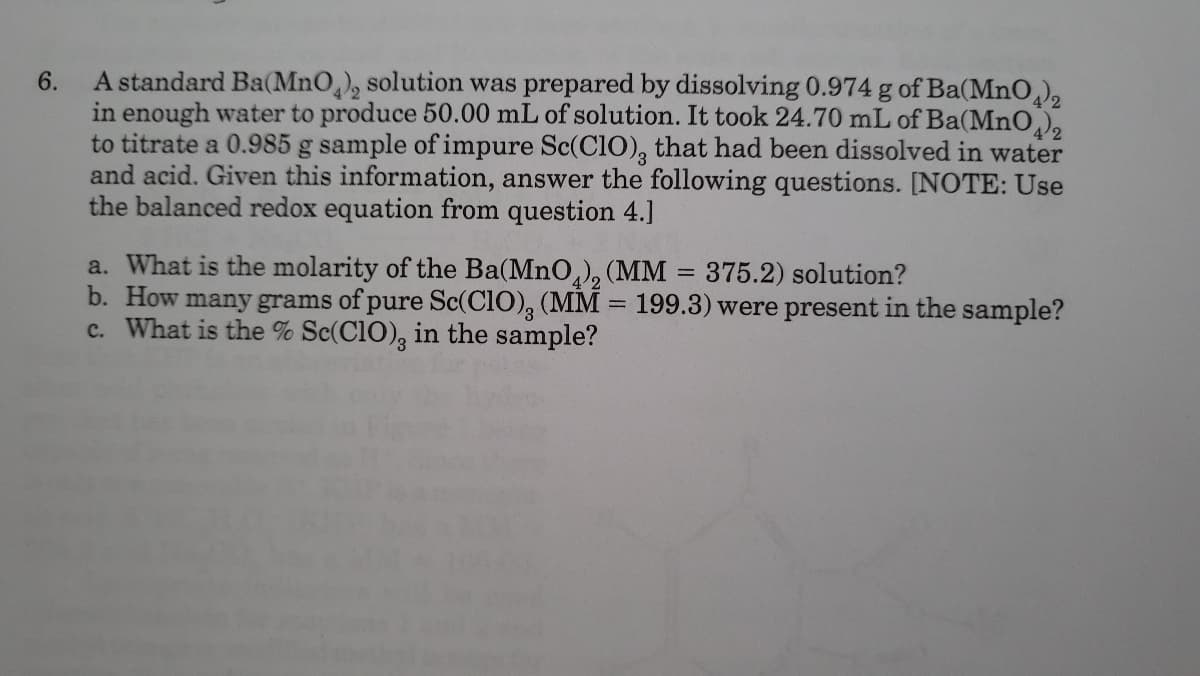 A standard Ba(MnO,), solution was prepared by dissolving 0.974 g of Ba(MnO),
in enough water to produce 50.00 mL of solution. It took 24.70 mL of Ba(MnO),
to titrate a 0.985 g sample of impure Sc(C10), that had been dissolved in water
and acid. Given this information, answer the following questions. [NOTE: Use
the balanced redox equation from question 4.]
6.
a. What is the molarity of the Ba(MnO,), (MM
b. How many grams of pure Sc(CIO), (MM = 199.3) were present in the sample?
c. What is the % Sc(C1O), in the sample?
375.2) solution?
%3D
