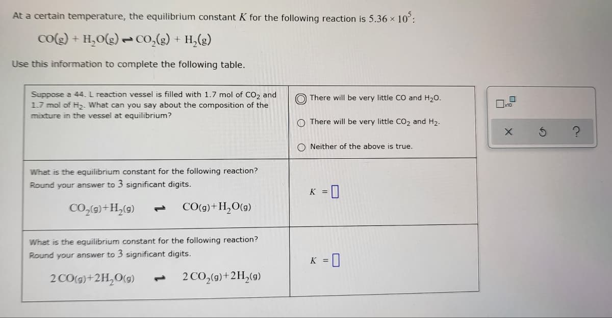 At a certain temperature, the equilibrium constant K for the following reaction is 5.36 × 10³:
CO(g) + H₂O(g) → CO₂(g) + H₂(g)
Use this information to complete the following table.
There will be very little CO and H₂O.
Suppose a 44. L reaction vessel is filled with 1.7 mol of CO₂ and
1.7 mol of H₂. What can you say about the composition of the
mixture in the vessel at equilibrium?
O There will be very little CO₂ and H₂.
ONeither of the above is true.
What is the equilibrium constant for the following reaction?
Round your answer to 3 significant digits.
K = 0
CO₂(g) + H₂(g) P CO(g) + H₂O(g)
What is the equilibrium constant for the following reaction?
Round your answer to 3 significant digits.
K =
0
2 CO(g) + 2H₂O(g) L 2 CO₂(g) + 2H₂(g)
0
X