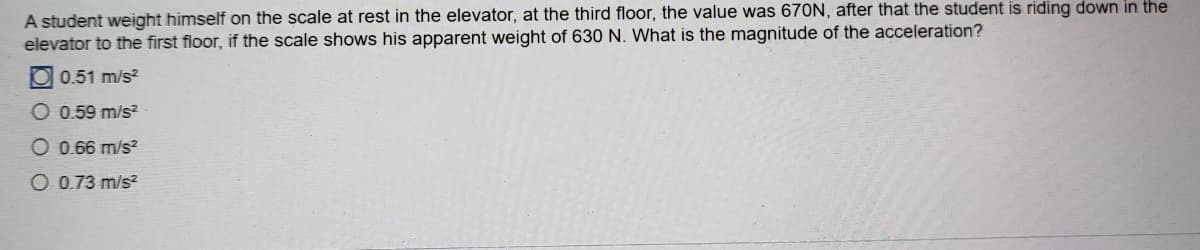 A student weight himself on the scale at rest in the elevator, at the third floor, the value was 670N, after that the student is riding down in the
elevator to the first floor, if the scale shows his apparent weight of 630 N. What is the magnitude of the acceleration?
O 0.51 m/s?
O 0.59 m/s?
O 0.66 m/s?
O 0.73 m/s?
