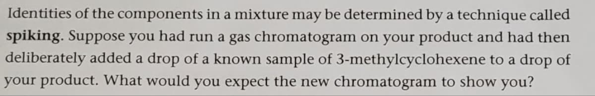 Identities of the components in a mixture may be determined by a technique called
spiking. Suppose you had run a gas chromatogram on your product and had then
deliberately added a drop of a known sample of 3-methylcyclohexene to a drop of
your product. What would you expect the new chromatogram to show you?