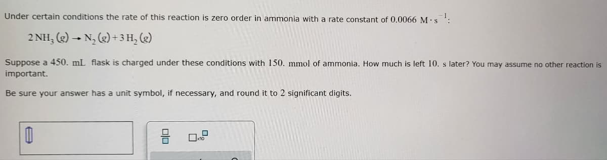 **Educational Content: Understanding Zero Order Reaction Kinetics**

Under specific conditions, the rate of a chemical reaction can be described as zero order in a particular reactant. This means that the rate of reaction is independent of the concentration of that reactant. An example of a zero-order reaction involving ammonia is shown below:

\[ 2 \text{NH}_3 \text{(g)} \rightarrow \text{N}_2 \text{(g)} + 3 \text{H}_2 \text{(g)} \]

In this case, the rate of the reaction is zero order in ammonia with a rate constant \( k \) of 0.0066 \( \text{M} \cdot \text{s}^{-1} \).

Suppose a 450 mL flask is initially charged with 150 mmol of ammonia. To determine how much ammonia remains after 10 seconds, follow these steps:

### Calculation:

1. **Convert the initial amount (mmol) to moles**:
   - \( 150 \text{ mmol} = 0.150 \text{ mol} \)

2. **Convert the volume from mL to L**:
   - \( 450 \text{ mL} = 0.450 \text{ L} \)

3. **Calculate the initial concentration of ammonia**:
   \[
   \text{Initial concentration} = \frac{\text{Amount of NH}_3}{\text{Volume}} = \frac{0.150 \text{ mol}}{0.450 \text{ L}} = 0.333 \text{ M}
   \]

4. **Use the zero-order kinetics equation**:
   \[
   [\text{NH}_3] = [\text{NH}_3]_0 - kt
   \]
   Where \( [\text{NH}_3]_0 \) is the initial concentration, \( k \) is the rate constant, and \( t \) is the time.

5. **Substitute the values into the equation**:
   \[
   [\text{NH}_3] = 0.333 \text{ M} - (0.0066 \text{ M} \cdot \text{s}^{-1})(10 \text{ s})
   \]

6. **Perform the calculation**:
   \[
   [\text{NH}_3] = 