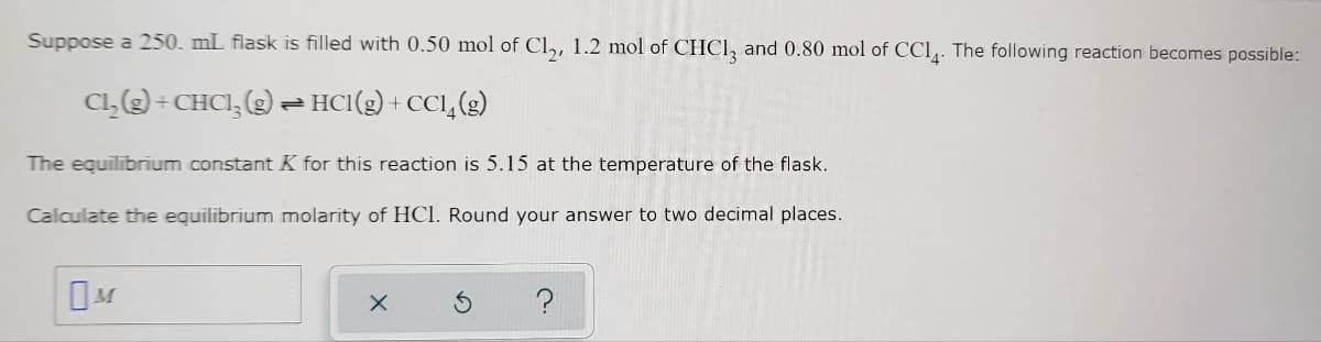 **Chemistry Equilibrium Calculation Example:**

**Problem Statement:**
Suppose a 250 mL flask is filled with 0.50 mol of Cl₂, 1.2 mol of CHCl₃, and 0.80 mol of CCl₄. The following reaction becomes possible:

\[ \text{Cl}_2(\text{g}) + \text{CHCl}_3(\text{g}) \rightleftharpoons \text{HCl}(\text{g}) + \text{CCl}_4(\text{g}) \]

The equilibrium constant \( K \) for this reaction is 5.15 at the temperature of the flask.

**Objective:**
Calculate the equilibrium molarity of HCl. Round your answer to two decimal places.

**Inputs:**
- Volume of the flask: 250 mL (0.250 L)
- Initial moles of Cl₂: 0.50 mol
- Initial moles of CHCl₃: 1.2 mol
- Initial moles of CCl₄: 0.80 mol
- Equilibrium constant \( K \): 5.15

**Instructions:**
Use the provided information to determine the equilibrium molarity of HCl in the flask. 

**Interactive Elements:**
- A text box for input: \[ \boxed{M} \]
- Functional control buttons: 
  - Clear input: \[ \boxed{\times} \]
  - Reset form: \[ \boxed{\curvearrowright} \]
  - Help section: \[ \boxed{?} \]