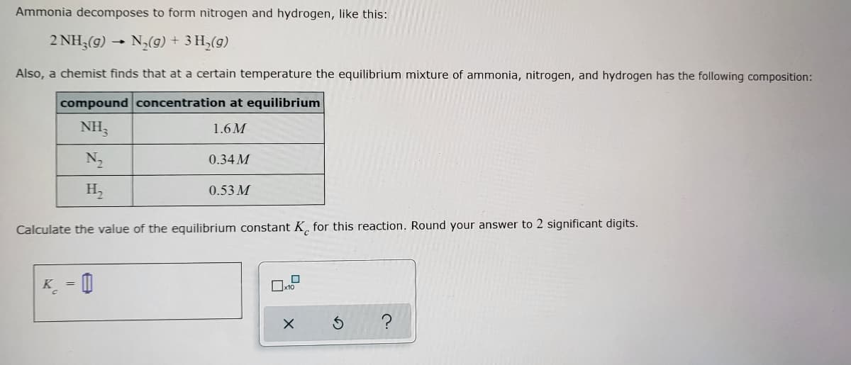 ### Ammonia Decomposition Reaction

Ammonia decomposes to form nitrogen and hydrogen, as shown in the following chemical equation:

\[ 2\text{NH}_3(g) \rightarrow \text{N}_2(g) + 3\text{H}_2(g) \]

A chemist finds that at a certain temperature, the equilibrium mixture of ammonia, nitrogen, and hydrogen has the following composition:

| **Compound** | **Concentration at Equilibrium** |
|--------------|-------------------------------------|
| \(\text{NH}_3\)    | 1.6 M                                 |
| \(\text{N}_2\)     | 0.34 M                                |
| \(\text{H}_2\)     | 0.53 M                                |

Calculate the value of the equilibrium constant \( K_c \) for this reaction. Round your answer to 2 significant digits.

\[ K_c = \]

This problem requires determining the equilibrium constant (\( K_c \)), using the formula:

\[ K_c = \frac{[\text{N}_2][\text{H}_2]^3}{[\text{NH}_3]^2} \]

The concentrations at equilibrium are provided, which can be plugged into the formula to calculate \( K_c \).