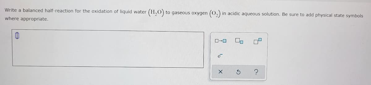 Write a balanced half-reaction for the oxidation of liquid water
(H,O) to gaseous oxygen (O,) in acidic aqueous solution. Be sure to add physical state symbols
where appropriate.
