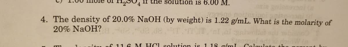 125U4 1I the solution is 6.0 0 M.
4. The density of 20.0% NaOH (by weight) is 1.22 g/mL. What is the molarity of
20% NaOH?
f 11 6 M HCL solution is 1 18 g/mI
Colquloto
