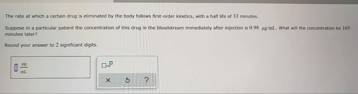 **Drug Elimination Kinetics Educational Exercise**

Title: First-Order Kinetics in Drug Elimination

---

**Topic:** Understanding First-Order Kinetics in Drug Elimination from the Body

**Objective:** Learn how to calculate the concentration of a drug in the bloodstream over time using first-order kinetics and the concept of half-life.

### Problem Statement:

The rate at which a certain drug is eliminated by the body follows first-order kinetics, with a half-life of 33 minutes.

**Scenario:**
Suppose in a particular patient the concentration of this drug in the bloodstream immediately after injection is 0.98 μg/mL. What will the concentration be 165 minutes later?

**Instructions:**
- Round your answer to 2 significant digits.

**Data Given:**
- Initial concentration (C₀): 0.98 μg/mL
- Half-life (t₁/₂): 33 minutes
- Time elapsed (t): 165 minutes

**Objective:**
Calculate the concentration (C) of the drug in the bloodstream after 165 minutes.

### Solution Steps:

**Using the first-order kinetics formula:**

\[ C = C₀ \times \left( \frac{1}{2} \right)^{\frac{t}{t₁/₂}} \]

Where:
- \( C \) is the concentration after time \( t \).
- \( C₀ \) is the initial concentration.
- \( t \) is the time elapsed.
- \( t₁/₂ \) is the half-life.

Plug in the values:

\[ C = 0.98 \, \text{μg/mL} \times \left( \frac{1}{2} \right)^{\frac{165}{33}} \]

\[ \frac{165}{33} = 5 \]

\[ C = 0.98 \, \text{μg/mL} \times \left( \frac{1}{2} \right)^5 \]

\[ \left( \frac{1}{2} \right)^5 = \frac{1}{32} \]

\[ C = 0.98 \, \text{μg/mL} \times \frac{1}{32} \]

\[ C = 0.030625 \, \text{μg/mL} \]

**Rounded to 2 significant digits:**

\[