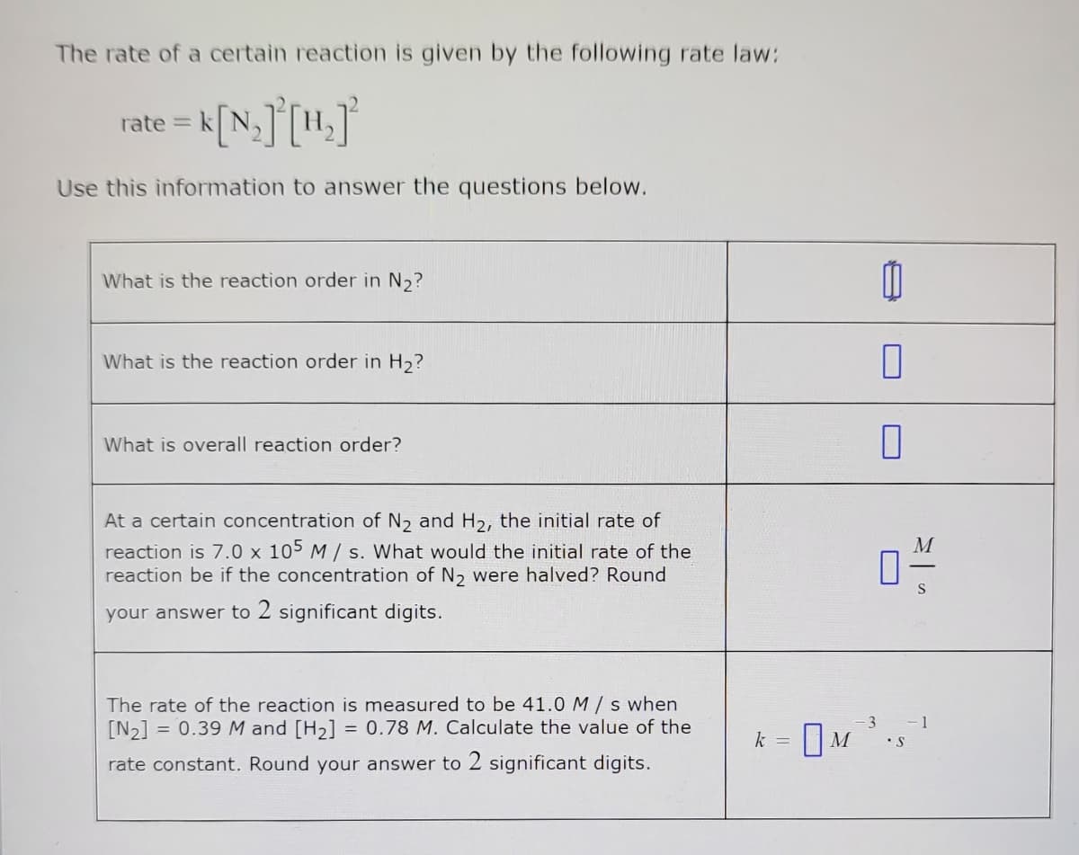 ### Reaction Rate Law

The rate of a certain reaction is given by the following rate law:

\[
\text{rate} = k [N_2]^2 [H_2]^2
\]

Use this information to answer the questions below.

#### Questions:

1. **What is the reaction order in \(N_2\)?**

   - **Answer:**

2. **What is the reaction order in \(H_2\)?**

   - **Answer:**

3. **What is the overall reaction order?**

   - **Answer:**

4. **At a certain concentration of \(N_2\) and \(H_2\), the initial rate of reaction is \(7.0 \times 10^5 \, M/s\). What would the initial rate of the reaction be if the concentration of \(N_2\) were halved? Round your answer to 2 significant digits.**

   \[
   \text{Answer:} \quad \boxed{ \, M/s \, }
   \]

5. **The rate of the reaction is measured to be \(41.0 \, M/s\) when \([N_2] = 0.39 \, M\) and \([H_2] = 0.78 \, M\). Calculate the value of the rate constant. Round your answer to 2 significant digits.**

   \[
   k = \boxed{ \, M^{-3} \cdot s^{-1} \, }
   \]

#### Explanation of Graphs or Diagrams

There are no graphs or diagrams in the provided text. This section includes only mathematical representations and questions for students to solve based on given reaction data.