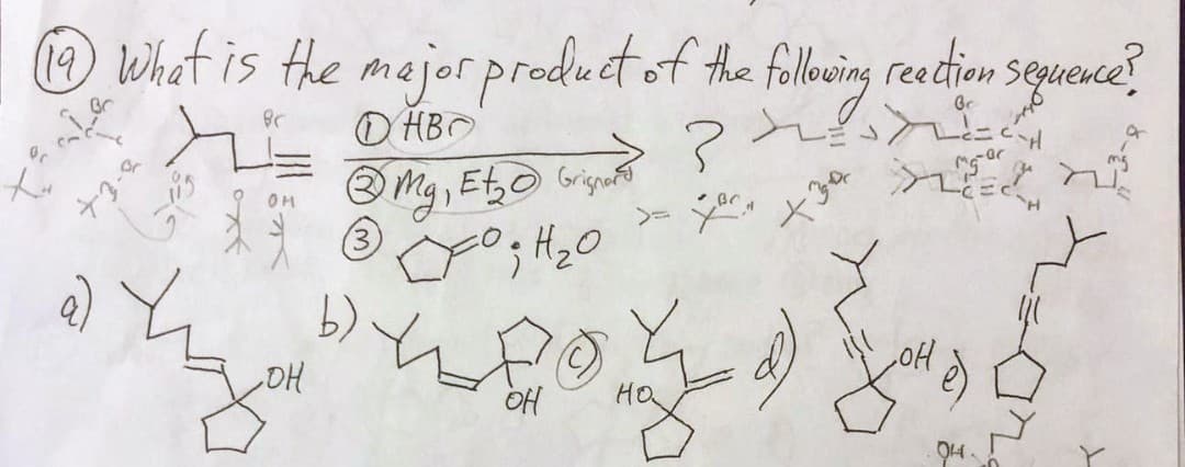 (19) What is the major product of the following reaction sequence ?
Br
ОНВО
to
+3-2
он
atay
, он
3
b)
Grignard?
Mg, E₂ Grignard
P ; H ₂0
upo
L
OH
LOCA
+34
mg-ar
FLEEC
OH
.C-H
94-