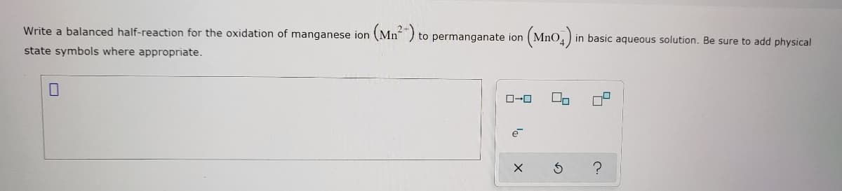 Write a balanced half-reaction for the oxidation of manganese ion
(Mn²-)
(Mno.)
to permanganate ion
in basic aqueous solution. Be sure to add physical
state symbols where appropriate.
O-0
