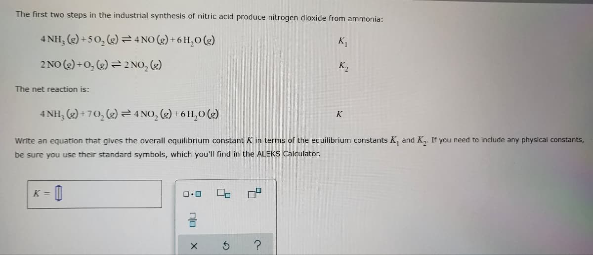 The first two steps in the industrial synthesis of nitric acid produce nitrogen dioxide from ammonía:
4 NH₂(g) +50₂ (g) = 4 NO(g) + 6H₂O(g)
K₁
2 NO(g) + O₂(g) = 2 NO₂ (g)
The net reaction is:
K
4NH₂(g) +70₂(g) → 4NO₂(g) + 6H₂O(g)
Write an equation that gives the overall equilibrium constant K in terms of the equilibrium constants K, and K₂. If you need to include any physical constants,
be sure you use their standard symbols, which you'll find in the ALEKS Calculator.
K =
0
00
ロ・ロ
010
X
c.
K₂