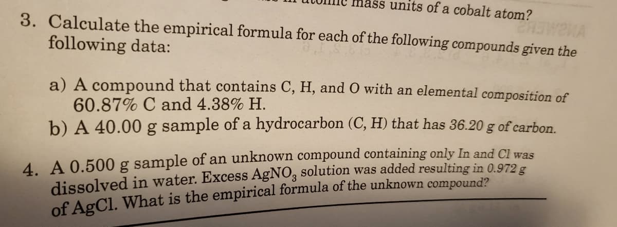 lass units of a cobalt atom?
3. Calculate the empirical formula for each of the following compounds given the
following data:
a) A compound that contains C, H, and 0 with an elemental composition of
60.87% C and 4.38% H.
b) A 40.00 g sample of a hydrocarbon (C, H) that has 36.20 g of carbon.
4. A 0.500 g sample of an unknown compound containing only In and CI was
dissolved in water. Excess AgNO, solution was added resulting in 0.972 g
of AgCl. What is the empirical formula of the unknown compound?
