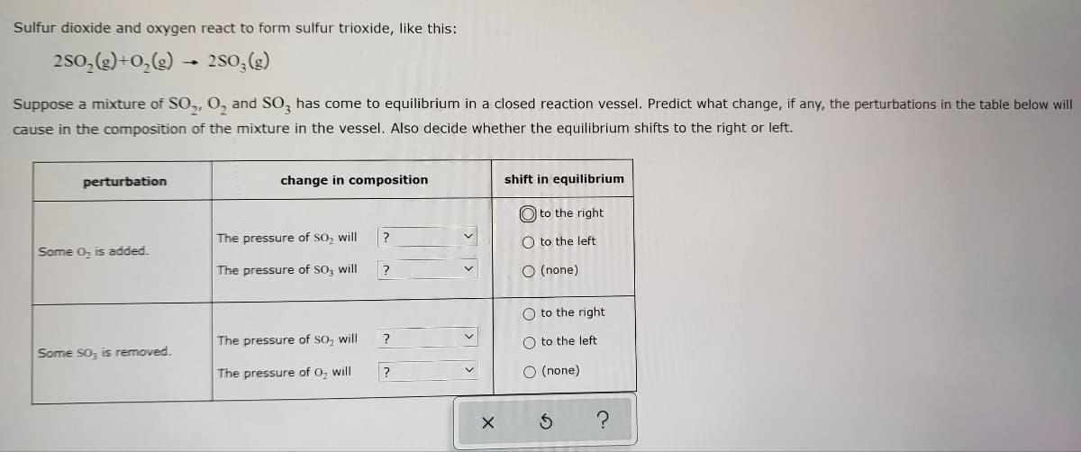 **Sulfur dioxide and oxygen react to form sulfur trioxide, like this:**

\[2SO_2(g) + O_2(g) \rightarrow 2SO_3(g)\]

Suppose a mixture of \(SO_2\), \(O_2\), and \(SO_3\) has come to equilibrium in a closed reaction vessel. Predict what change, if any, the perturbations in the table below will cause in the composition of the mixture in the vessel. Also decide whether the equilibrium shifts to the right or left.

| **Perturbation**  | **Change in Composition**     | **Shift in Equilibrium** | 
|:---------------:|:-------------------------:|:---------------------:|
| Some O\(_2\) is added.      | The pressure of SO\(_2\) will &nbsp;&nbsp;&nbsp;&nbsp;&nbsp;&nbsp;&nbsp;&nbsp;&nbsp;&nbsp;&nbsp;&nbsp;&nbsp;&nbsp;&nbsp;&nbsp;&nbsp;&nbsp;&nbsp;&nbsp;&nbsp;&nbsp;&nbsp;&nbsp;&nbsp;&nbsp;&nbsp;&nbsp;&nbsp;&nbsp;&nbsp;&nbsp;&nbsp;&nbsp;&nbsp;&nbsp;&nbsp;&nbsp;&nbsp;&nbsp;? | O to the right O to the left O (none) |
|                                                | The pressure of SO\(_3\) will &nbsp;&nbsp;&nbsp;&nbsp;&nbsp;&nbsp;&nbsp;&nbsp;&nbsp;&nbsp;&nbsp;&nbsp;&nbsp;&nbsp;&nbsp;&nbsp;&nbsp;&nbsp;&nbsp;&nbsp;&nbsp;&nbsp;&nbsp;&nbsp;&nbsp;&nbsp;&nbsp;&nbsp;&nbsp;&nbsp;&nbsp;&nbsp;&nbsp;&nbsp;&nbsp;&nbsp;&nbsp;&nbsp;&nbsp;&nbsp;? |                                   |
| Some SO\(_3\) is removed.  | The pressure of SO\(_2\) will &nbsp;&nbsp;&nbsp;&nbsp;&nbsp;&nbsp;&nbsp;&nbsp;&nbsp;&nbsp;&nbsp;&nbsp;&nbsp;&nbsp;&nbsp;&nbsp;&nbsp;&nbsp;&nbsp;&nbsp;&nbsp;&nbsp;&nbsp;&nbsp;&nbsp;&nbsp;&nbsp;&nbsp;&nbsp;&nbsp;&nbsp;&nbsp;&nbsp;&nbsp;&nbsp;&nbsp;&nbsp;&nbsp;&nbsp;&nbsp;? | O to the right O to the left O (none) |
|                                                | The pressure of O\(_2\) will &