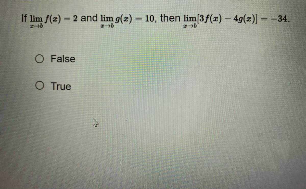 If lim f(x) = 2 and lim g(x) = 10, then lim[3f(x) - 4g(x)] = -34.
x-b
x-b
x-b
O False
O True
4