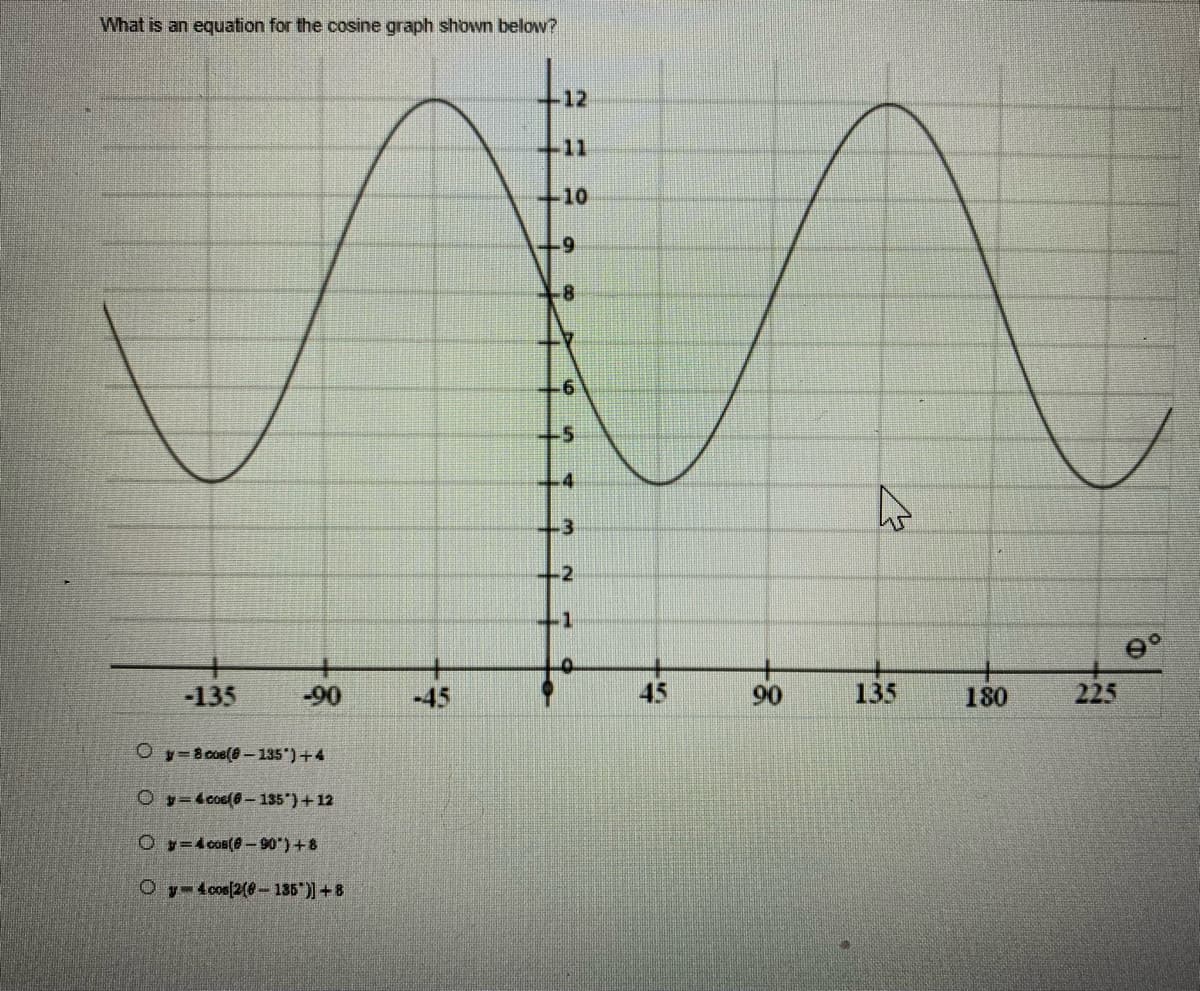 What is an equation for the cosine graph shown below?
11
+10
-9
8
-135
-90
Oy 8 cos(8-135*)+4
Oy 4 coe(6-135") + 12
Oy 4 cos(8-90")+8
Oy 4 cos[2(0-135)] +8
+6
+5
4
-3
-2
-1
0
A
4
9°
180
45
90
135
225