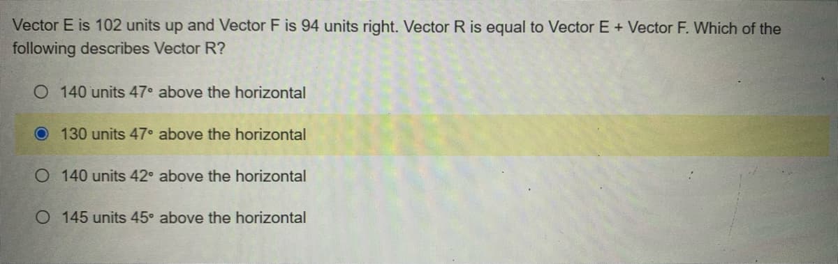 Vector E is 102 units up and Vector F is 94 units right. Vector R is equal to Vector E + Vector F. Which of the
following describes Vector R?
O 140 units 47° above the horizontal
O 130 units 47° above the horizontal
O 140 units 42° above the horizontal
O 145 units 45° above the horizontal