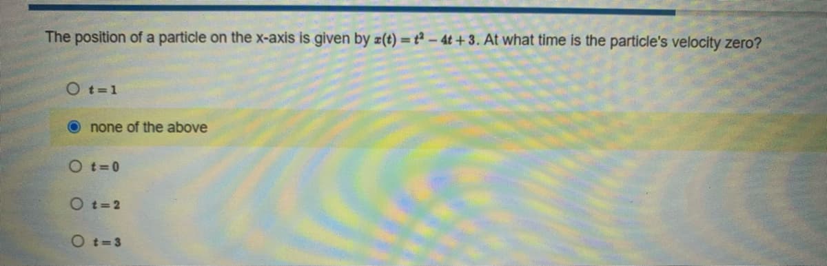 The position of a particle on the x-axis is given by a(t) = t2-4t+3. At what time is the particle's velocity zero?
O t=1
none of the above
O t=0
Ot=2
Ot=3