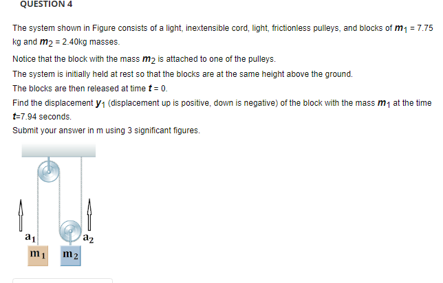 QUESTION 4
The system shown in Figure consists of a light, inextensible cord, light, frictionless pulleys, and blocks of m1 = 7.75
kg and m2 = 2.40kg masses.
Notice that the block with the mass m2 is attached to one of the pulleys.
The system is initially held at rest so that the blocks are at the same height above the ground.
The blocks are then released at time t = 0.
Find the displacement y1 (displacement up is positive, down is negative) of the block with the mass m1 at the time
t=7.94 seconds.
Submit your answer in m using 3 significant figures.
a1
a2
m1
m2
