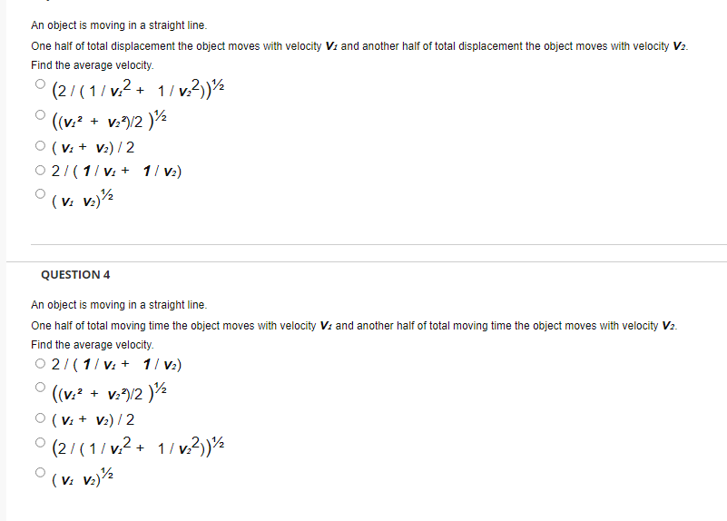 An object is moving in a straight line.
One half of total displacement the object moves with velocity Vz and another half of total displacement the object moves with velocity V2.
Find the average velocity.
' (2/ (1/ v.? + 1/ v?)½
((v.? + v:")/2 )½
( V: + V:) / 2
2/(1/ v: + 1/ v)
( v: v.)
QUESTION 4
An object is moving in a straight line.
One half of total moving time the object moves with velocity V: and another half of total moving time the object moves with velocity V2.
Find the average velocity.
O 2/( 1/ v: + 1/ v:)
((v.* + v./2 )½
O (V: + V:) / 2
(2/(1/ v.? + 1/ v.?).
(v: v.)½
