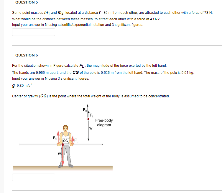 QUESTION 5
Some point masses m1 and m2, located at a distance r=86 m from each other, are attracted to each other with a force of 73 N.
What would be the distance between these masses to attract each other with a force of 43 N?
Input your answer in N using scientific/exponential notation and 3 significant figures.
QUESTION 6
For the situation shown in Figure calculate FL , the magnitude of the force exerted by the left hand.
The hands are 0.966 m apart, and the CG of the pole is 0.626 m from the left hand. The mass of the pole is 9.91 kg.
Input your answer in N using 3 significant figures.
g=9.80 m/s?
Center of gravity (CG) is the point where the total weight of the body is assumed to be concentrated.
FR
Free-body
diagram
FR
CG
F
