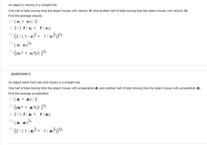 An object is moving in a straight line.
One half of total moving time the object moves with velocity V: and another half of total moving time the object moves with velocity V2.
Find the average velocity.
O (V: + V2) / 2
O 2/ (1/ v: + 1/ v:)
° (2/ (1/ v2 + 1/ v.?)½
(v: v.)½
((v.? + v:/2 )½
QUESTION 5
An object starts from rest and moves in a straight line.
One half of total moving time the object moves with acceleration a: and another half of total moving time the object moves with acceleration a2.
Find the average acceleration.
( a: + a:) /2
((a.? + a:)/2 )½
O 2/(1/ a: + 11 a:)
( a: a:)½
(2/(1/ a?+ 1/ a3)s
1/ a.2)½
