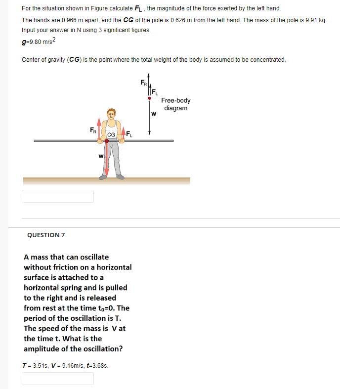 For the situation shown in Figure calculate FL , the magnitude of the force exerted by the left hand.
The hands are 0.966 m apart, and the CG of the pole is 0.626 m from the left hand. The mass of the pole is 9.91 kg.
Input your answer in N using 3 significant figures.
g=9.80 m/s?
Center of gravity (CG) is the point where the total weight of the body is assumed to be concentrated.
FR
Free-body
diagram
w
FR
CG
QUESTION 7
A mass that can oscillate
without friction on a horizontal
surface is attached to a
horizontal spring and is pulled
to the right and is released
from rest at the time to=0. The
period of the oscillation is T.
The speed of the mass is V at
the time t. What is the
amplitude of the oscillation?
T= 3.51s, V= 9.16m/s, t=3.68s.
F.
