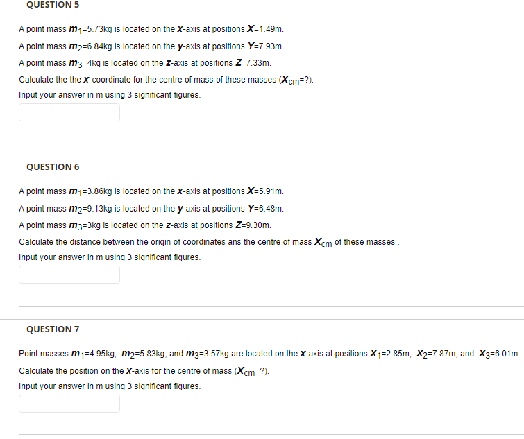 QUESTION 5
A point mass m1=5.73kg is located on the X-axis at positions X=1.49m.
A point mass m2=6.84kg is located on the y-axis at positions Y=7.93m.
A point mass m3=4kg is located on the z-axis at positions Z=7.33m.
Calculate the the x-coordinate for the centre of mass of these masses (Xcm=?).
Input your answer in m using 3 significant figures.
QUESTION 6
A point mass m1=3.86kg is located on the X-axis at positions X-5.91m.
A point mass m2=9.13kg is located on the y-axis at positions Y=6.48m.
A point mass m3=3kg is located on the z-axis at positions Z-9.30m.
Calculate the distance between the origin of coordinates ans the centre of mass Xcm of these masses.
Input your answer in m using 3 significant figures.
QUESTION 7
Point masses m1=4.95kg, m2=5.83kg, and m3=3.57kg are located on the x-axis at positions X1=2.85m, X2=7.87m, and X3=6.01m.
Calculate the position on the x-axis for the centre of mass (Xcm=?).
Input your answer in m using 3 significant figures.
