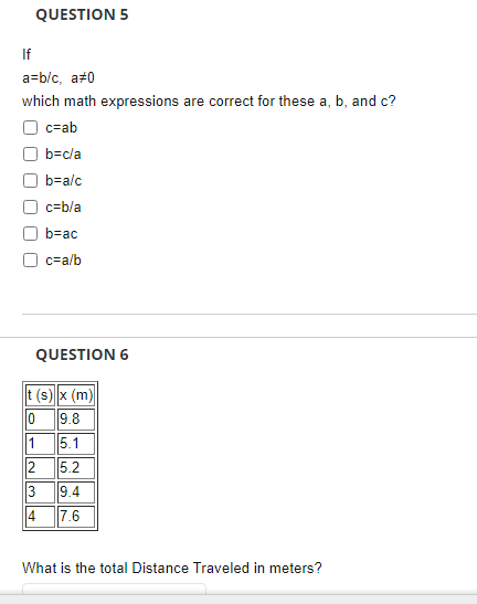 QUESTION 5
If
a=b/c, a#0
which math expressions are correct for these a, b, and c?
O c=ab
b=cla
b=alc
c=b/a
b=ac
c=a/b
QUESTION 6
t (s) x (m)|
0 9.8
1
5.1
2
5.2
9.4
3
7.6
14
What is the total Distance Traveled in meters?
