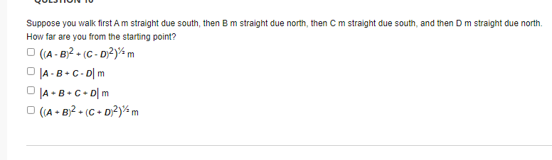 Suppose you walk first Am straight due south, then Bm straight due north, then C m straight due south, and then D m straight due north.
How far are you from the starting point?
O (A - B)? + (C - D)?)% m
O JA -B+C- D| m
O JA + B+C+ D| m
O ((A + B)2 + (C + D)2)½ m
