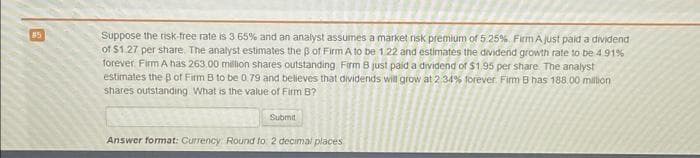 #5
Suppose the risk-free rate is 3.65% and an analyst assumes a market risk premium of 5.25% Firm A just paid a dividend
of $1.27 per share. The analyst estimates the ß of Firm A to be 1.22 and estimates the dividend growth rate to be 4.91%
forever. Firm A has 263.00 million shares outstanding Firm B just paid a dividend of $1.95 per share. The analyst
estimates the B of Firm B to be 0.79 and believes that dividends will grow at 2:34% forever. Firm B has 188.00 million
shares outstanding. What is the value of Firm B?
Submit
Answer format: Currency Round to: 2 decimal places