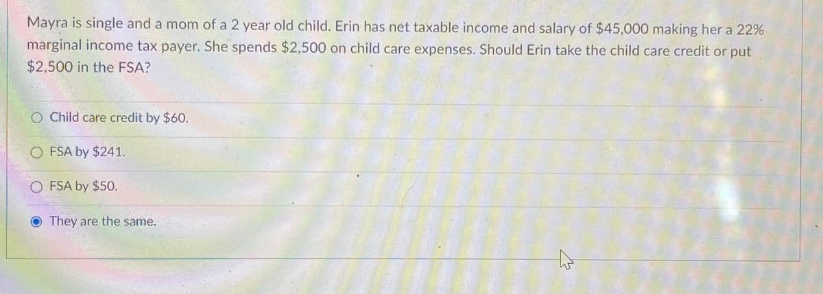 Mayra is single and a mom of a 2 year old child. Erin has net taxable income and salary of $45,000 making her a 22%
marginal income tax payer. She spends $2,500 on child care expenses. Should Erin take the child care credit or put
$2,500 in the FSA?
O Child care credit by $60.
O FSA by $241.
OFSA by $50.
They are the same.