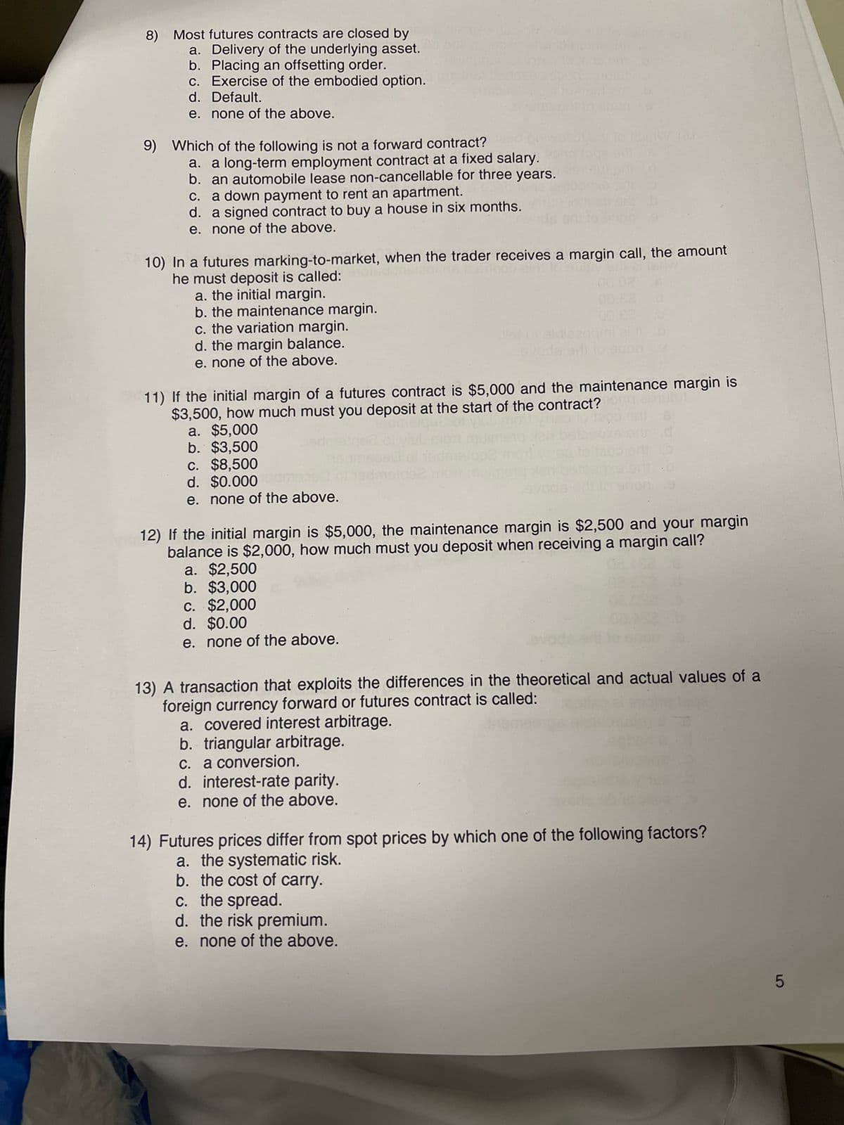 8) Most futures contracts are closed by
a. Delivery of the underlying asset.
b. Placing an offsetting order.
c. Exercise of the embodied option.
d. Default.
e. none of the above.
9) Which of the following is not a forward contract?
a. a long-term employment contract at a fixed salary.
b. an automobile lease non-cancellable for three years.
c. a down payment to rent an apartment.
d. a signed contract to buy a house in six months.
e. none of the above.
10) In a futures marking-to-market, when the trader receives a margin call, the amount
he must deposit is called:
a. the initial margin.
b. the maintenance margin.
c. the variation margin.
d. the margin balance.
e. none of the above.
11) If the initial margin of a futures contract is $5,000 and the maintenance margin is
$3,500, how much must you deposit at the start of the contract?
a. $5,000
b. $3,500
c. $8,500
d. $0.000
e. none of the above.
12) If the initial margin is $5,000, the maintenance margin is $2,500 and your margin
balance is $2,000, how much must you deposit when receiving a margin call?
a. $2,500
b. $3,000
c. $2,000
d. $0.00
e. none of the above.
00.8
13) A transaction that exploits the differences in the theoretical and actual values of a
foreign currency forward or futures contract is called:
a. covered interest arbitrage.
b. triangular arbitrage.
c. a conversion.
d. interest-rate parity.
e. none of the above.
14) Futures prices differ from spot prices by which one of the following factors?
a. the systematic risk.
b. the cost of carry.
c. the spread.
d. the risk premium.
e. none of the above.
5