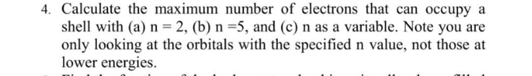 4. Calculate the maximum number of electrons that can occupy a
shell with (a) n = 2, (b) n =5, and (c) n as a variable. Note you are
only looking at the orbitals with the specified n value, not those at
lower energies.
