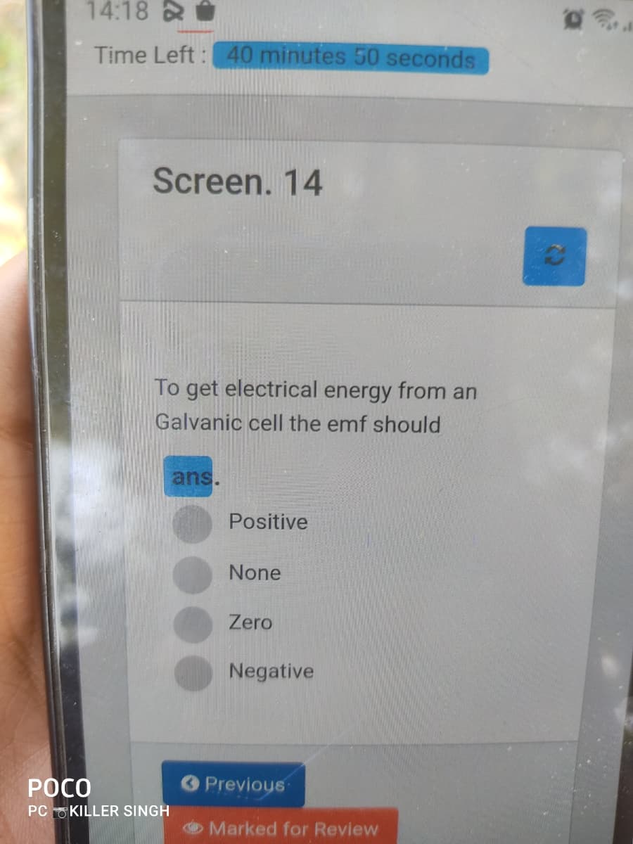 14:18 &
Time Left : 40 minutes 50 seconds
Screen. 14
To get electrical energy from an
Galvanic cell the emf should
ans.
Positive
None
Zero
Negative
РОСО
O Previous
PC O KILLER SINGH
O Marked for Review
