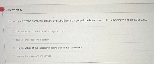 Question 6
The price paid by the parent to acquire the subsidiary may exceed the book value of the subsidiary's net assets because
The subsidiary has unrecorded intangible assets
None of these reasons is correct
The fair values of the subsidiary's assets exceed their book values
Both of these reasons are correct